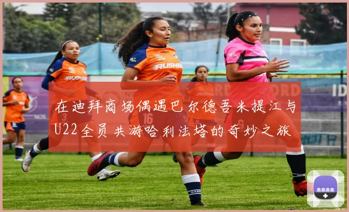 在迪拜商场偶遇巴尔德吾米提江与U22全员共游哈利法塔的奇妙之旅