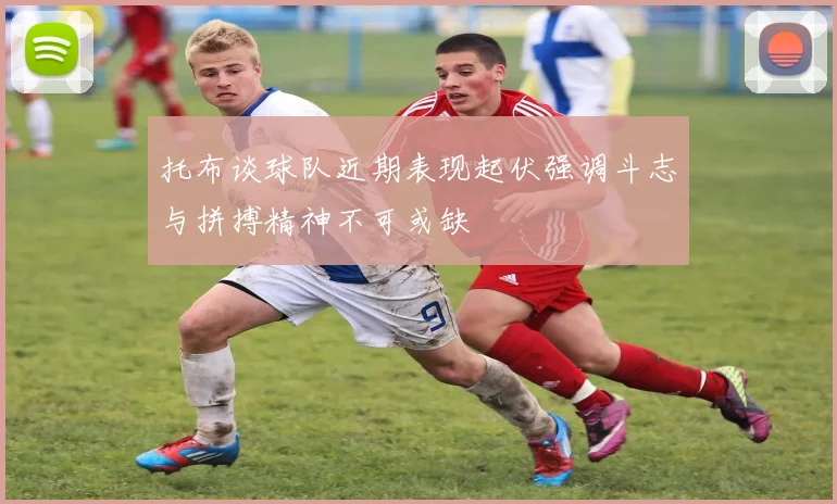 托布谈球队近期表现起伏强调斗志与拼搏精神不可或缺