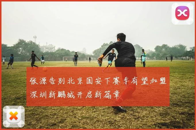 张源告别北京国安下赛季有望加盟深圳新鹏城开启新篇章