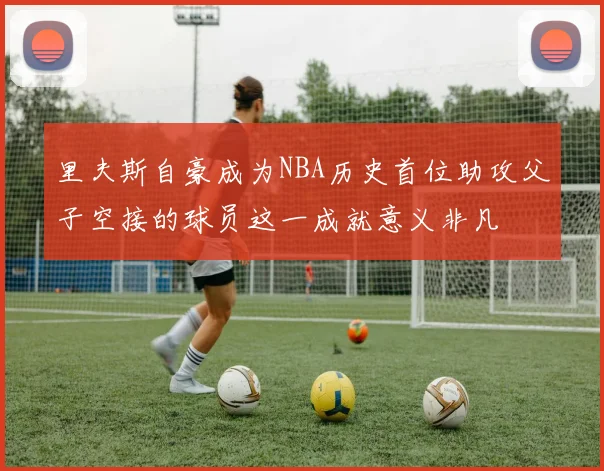 里夫斯自豪成为NBA历史首位助攻父子空接的球员这一成就意义非凡