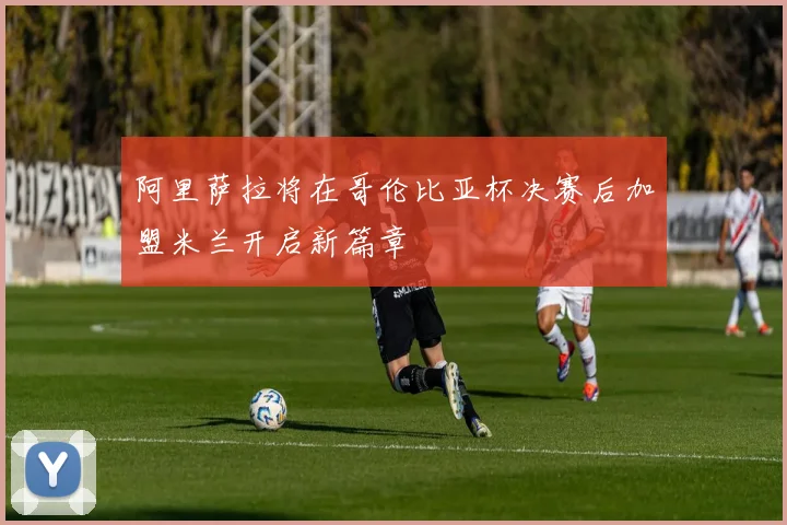 阿里萨拉将在哥伦比亚杯决赛后加盟米兰开启新篇章
