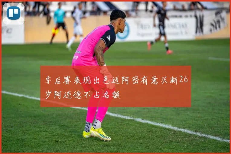 季后赛表现出色迈阿密有意买断26岁阿连德不占名额