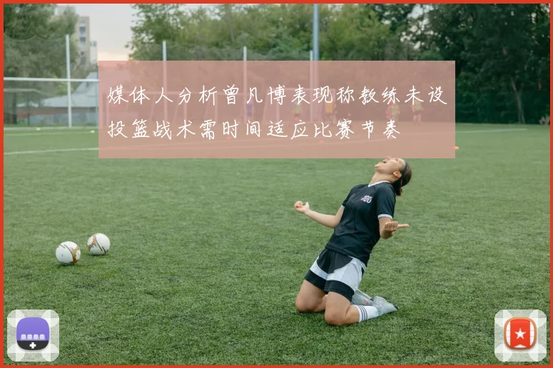 媒体人分析曾凡博表现称教练未设投篮战术需时间适应比赛节奏