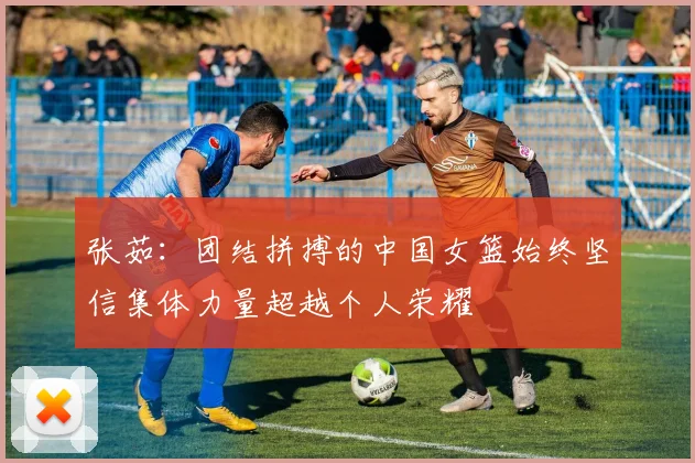 张茹：团结拼搏的中国女篮始终坚信集体力量超越个人荣耀
