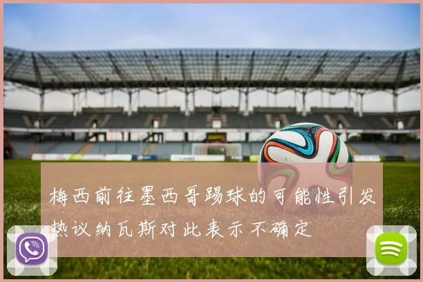 梅西前往墨西哥踢球的可能性引发热议纳瓦斯对此表示不确定