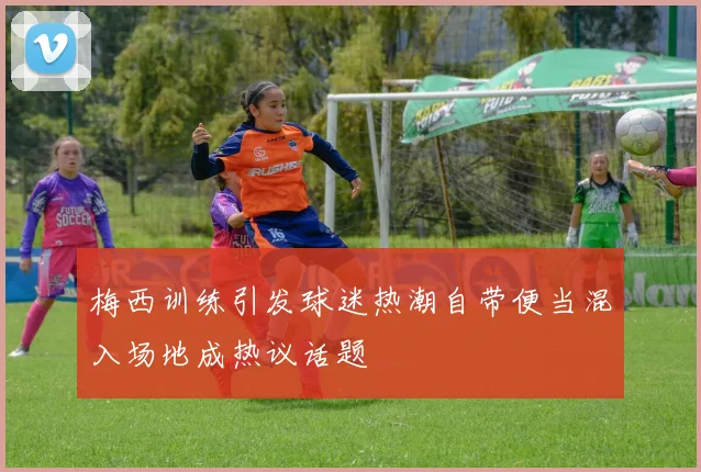 梅西训练引发球迷热潮自带便当混入场地成热议话题