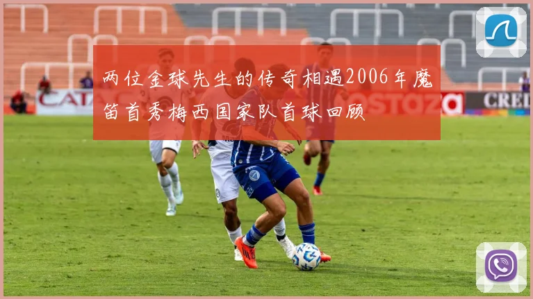 两位金球先生的传奇相遇2006年魔笛首秀梅西国家队首球回顾
