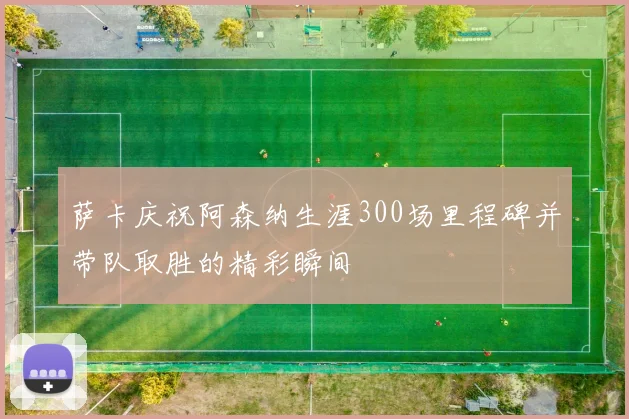 萨卡庆祝阿森纳生涯300场里程碑并带队取胜的精彩瞬间
