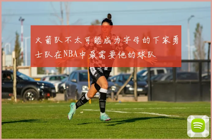 火箭队不太可能成为字母的下家勇士队在NBA中最需要他的球队