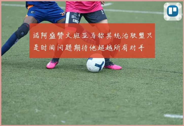 诺阿盛赞文班亚马称其统治联盟只是时间问题期待他超越所有对手