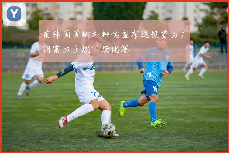 前韩国国脚朴钟佑宣布退役曾为广州富力出战41场比赛