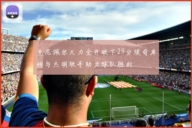 克尼佩尔火力全开砍下29分埃奇库姆与杰明联手助力球队胜利