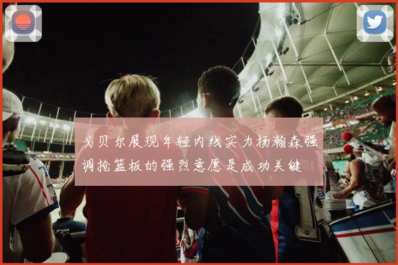 戈贝尔展现年轻内线实力杨瀚森强调抢篮板的强烈意愿是成功关键