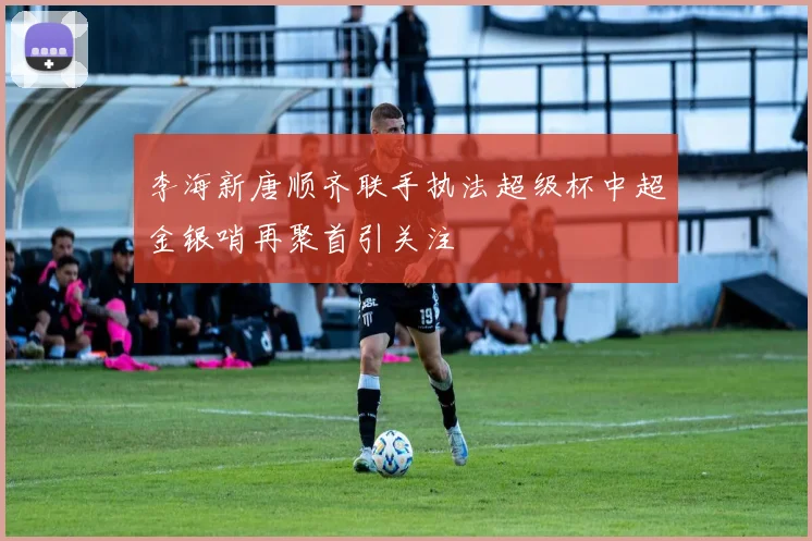 李海新唐顺齐联手执法超级杯中超金银哨再聚首引关注