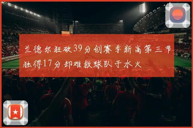 兰德尔狂砍39分创赛季新高第三节独得17分却难救球队于水火