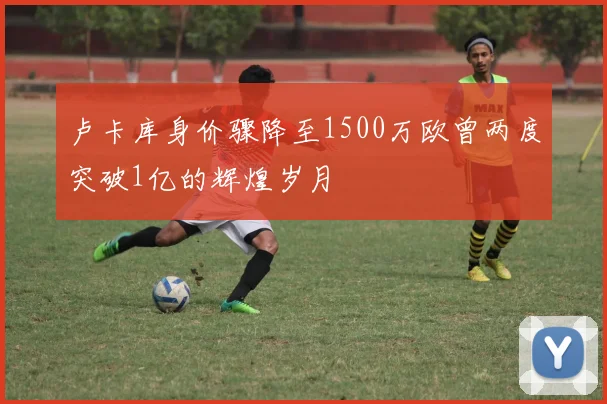 卢卡库身价骤降至1500万欧曾两度突破1亿的辉煌岁月