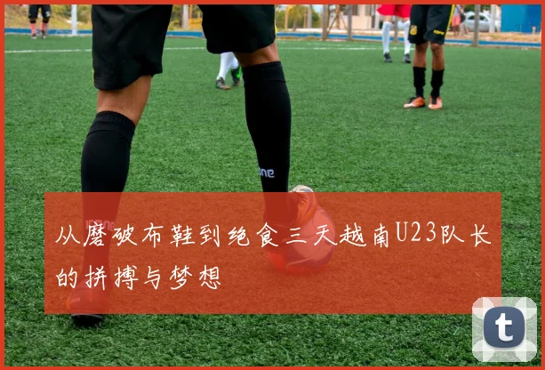 从磨破布鞋到绝食三天越南U23队长的拼搏与梦想