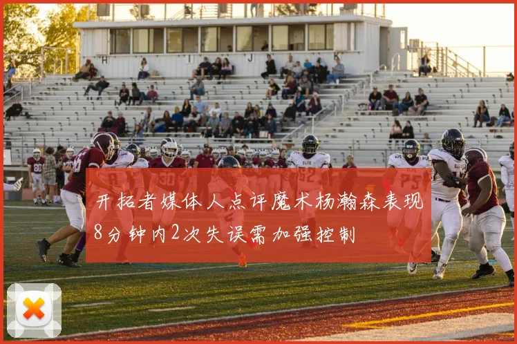 开拓者媒体人点评魔术杨瀚森表现8分钟内2次失误需加强控制