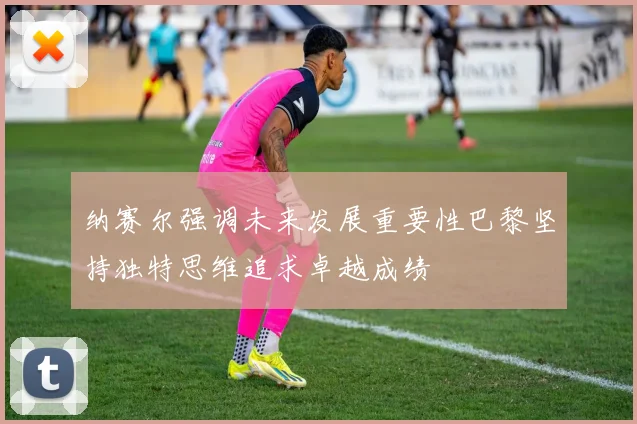 纳赛尔强调未来发展重要性巴黎坚持独特思维追求卓越成绩