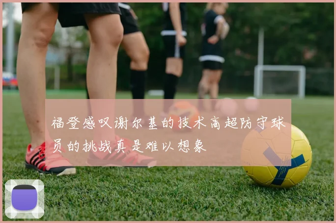 福登感叹谢尔基的技术高超防守球员的挑战真是难以想象