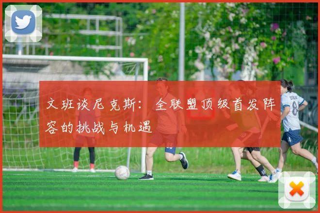文班谈尼克斯：全联盟顶级首发阵容的挑战与机遇