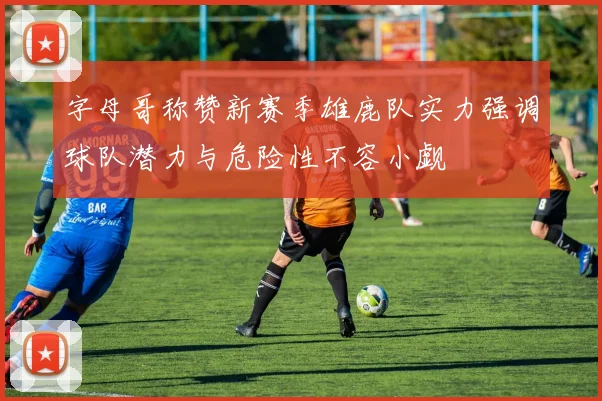 字母哥称赞新赛季雄鹿队实力强调球队潜力与危险性不容小觑
