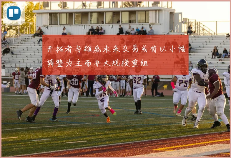 开拓者与雄鹿未来交易或将以小幅调整为主而非大规模重组