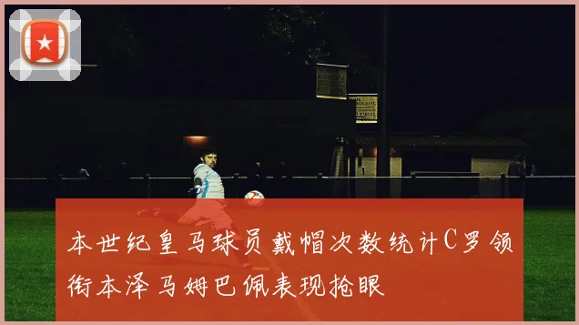 本世纪皇马球员戴帽次数统计C罗领衔本泽马姆巴佩表现抢眼