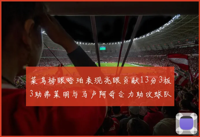菜鸟榜眼哈珀表现亮眼贡献13分3板3助弗莱明与马卢阿奇合力助攻球队