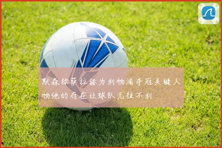 默森称萨拉赫为利物浦夺冠关键人物他的存在让球队无往不利