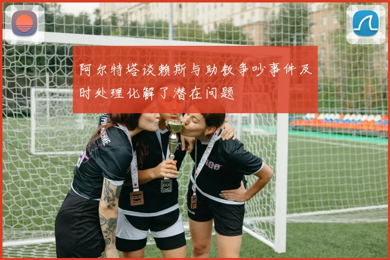 阿尔特塔谈赖斯与助教争吵事件及时处理化解了潜在问题