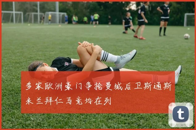 多家欧洲豪门争抢曼城后卫斯通斯米兰拜仁马竞均在列