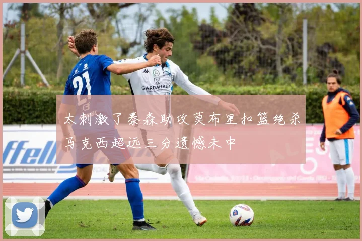 太刺激了泰森助攻莫布里扣篮绝杀马克西超远三分遗憾未中