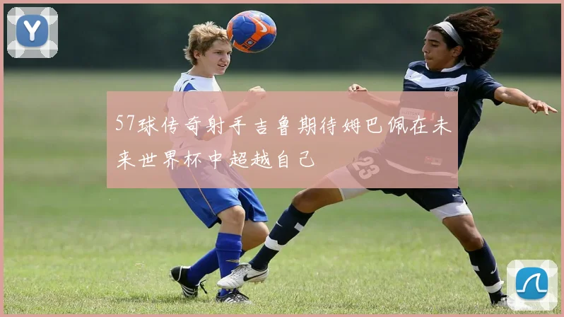 57球传奇射手吉鲁期待姆巴佩在未来世界杯中超越自己