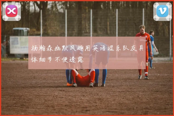 杨瀚森幽默风趣用英语逗乐队友具体细节不便透露