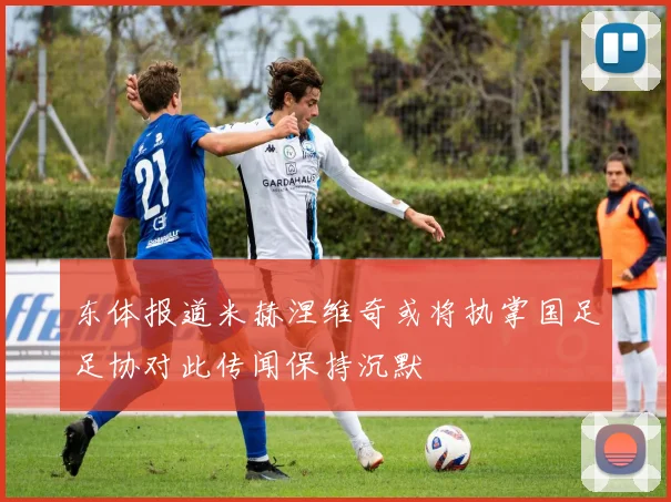 东体报道米赫涅维奇或将执掌国足足协对此传闻保持沉默