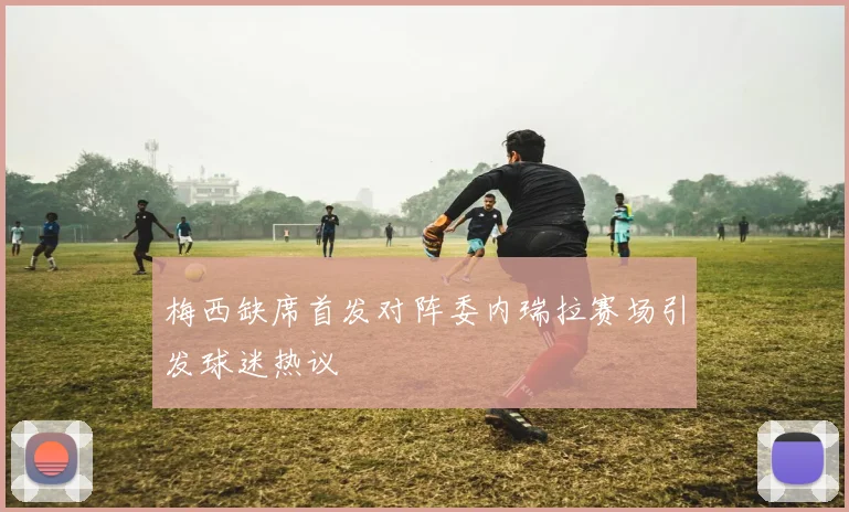 梅西缺席首发对阵委内瑞拉赛场引发球迷热议